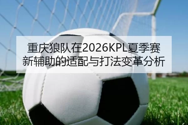 重庆狼队在2026KPL夏季赛新辅助的适配与打法变革分析