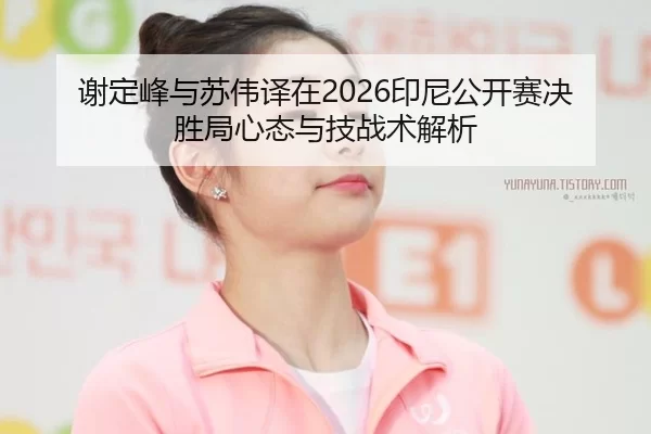 谢定峰与苏伟译在2026印尼公开赛决胜局心态与技战术解析